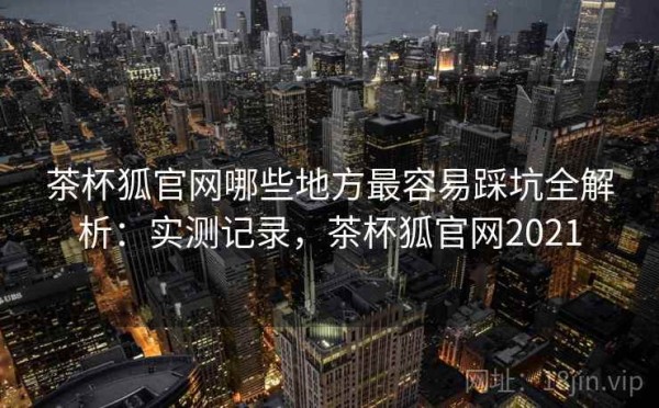 茶杯狐官网哪些地方最容易踩坑全解析：实测记录，茶杯狐官网2021