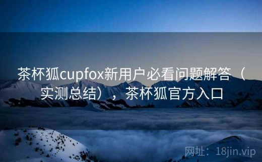 茶杯狐cupfox新用户必看问题解答（实测总结），茶杯狐官方入口