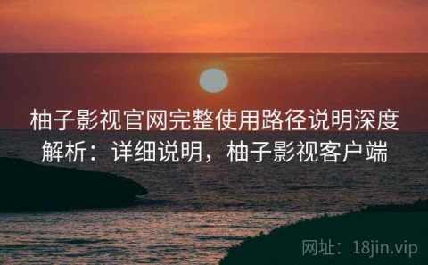 柚子影视官网完整使用路径说明深度解析：详细说明，柚子影视客户端