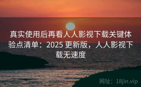 真实使用后再看人人影视下载关键体验点清单：2025 更新版，人人影视下载无速度