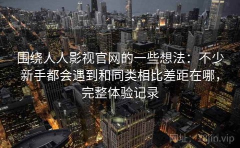 围绕人人影视官网的一些想法：不少新手都会遇到和同类相比差距在哪，完整体验记录