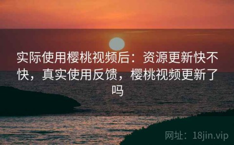 实际使用樱桃视频后：资源更新快不快，真实使用反馈，樱桃视频更新了吗