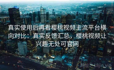 真实使用后再看樱桃视频主流平台横向对比：真实反馈汇总，樱桃视频让兴趣无处可官网
