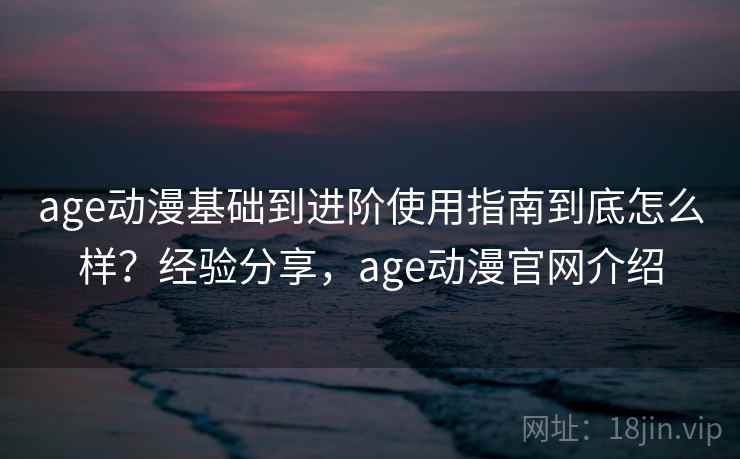 age动漫基础到进阶使用指南到底怎么样？经验分享，age动漫官网介绍