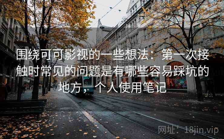围绕可可影视的一些想法：第一次接触时常见的问题是有哪些容易踩坑的地方，个人使用笔记