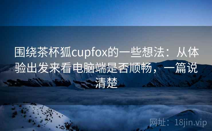 围绕茶杯狐cupfox的一些想法：从体验出发来看电脑端是否顺畅，一篇说清楚