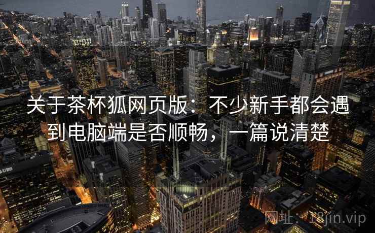 关于茶杯狐网页版:不少新手都会遇到电脑端是否顺畅,一篇说清楚 关于茶杯狐网页版:不少新手都会遇到电脑端是否顺畅,一篇说清楚