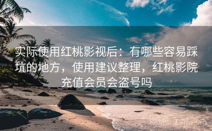 实际使用红桃影视后：有哪些容易踩坑的地方，使用建议整理，红桃影院充值会员会盗号吗