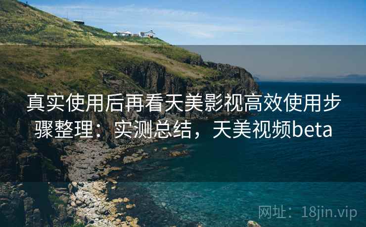 真实使用后再看天美影视高效使用步骤整理：实测总结，天美视频beta