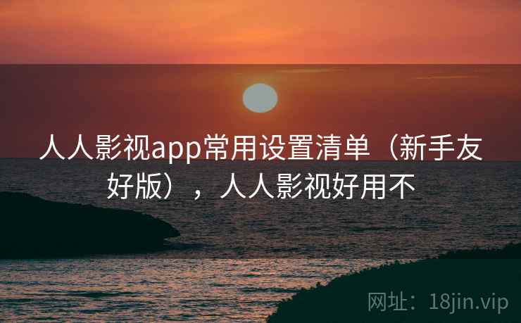 人人影视app常用设置清单（新手友好版），人人影视好用不
