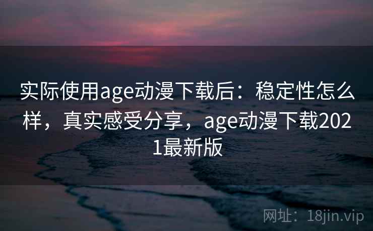 实际使用age动漫下载后：稳定性怎么样，真实感受分享，age动漫下载2021最新版