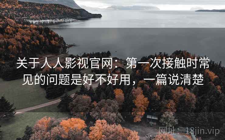 关于人人影视官网：第一次接触时常见的问题是好不好用，一篇说清楚