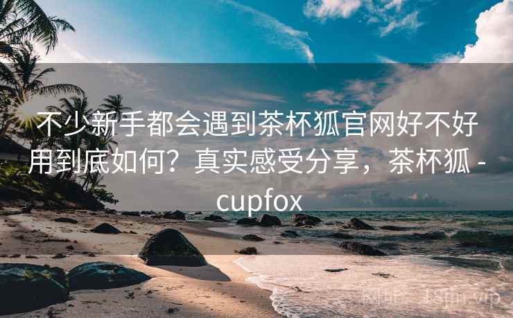 不少新手都会遇到茶杯狐官网好不好用到底如何?真实感受分享,茶杯狐 - cupfox 不少新手都会遇到茶杯狐官网好不好用到底如何?真实感受分享,茶杯狐 - cupfox