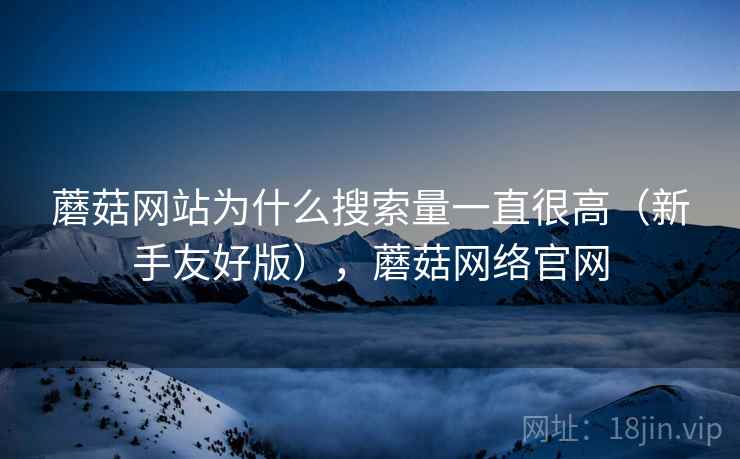 蘑菇网站为什么搜索量一直很高（新手友好版），蘑菇网络官网