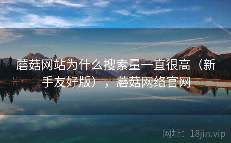 蘑菇网站为什么搜索量一直很高（新手友好版），蘑菇网络官网