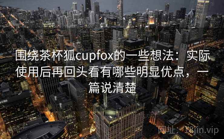 围绕茶杯狐cupfox的一些想法：实际使用后再回头看有哪些明显优点，一篇说清楚