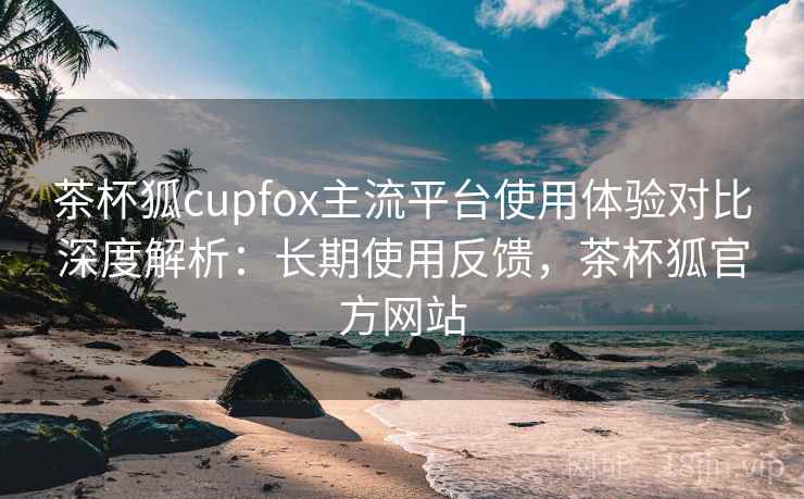 茶杯狐cupfox主流平台使用体验对比深度解析：长期使用反馈，茶杯狐官方网站