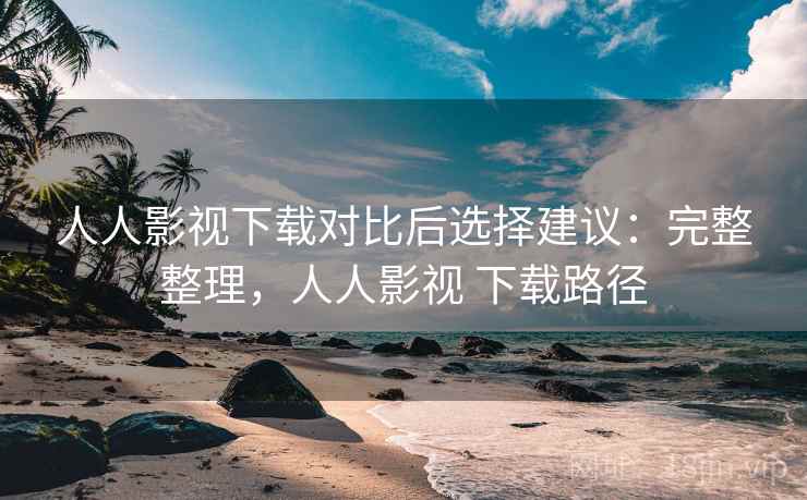 人人影视下载对比后选择建议：完整整理，人人影视 下载路径