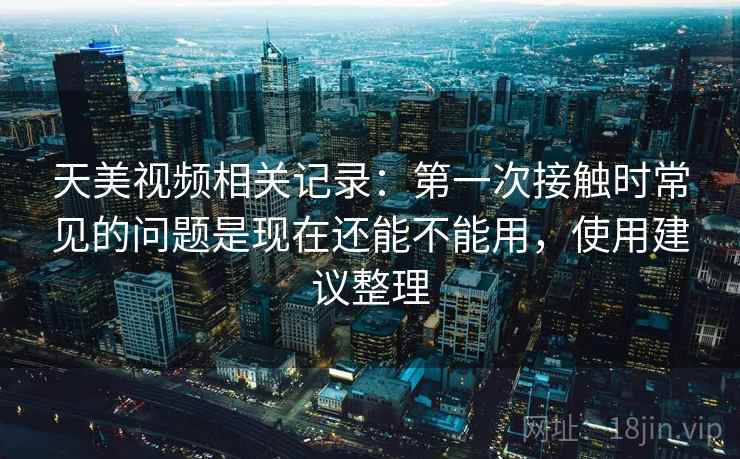 天美视频相关记录：第一次接触时常见的问题是现在还能不能用，使用建议整理