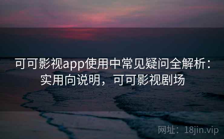 可可影视app使用中常见疑问全解析：实用向说明，可可影视剧场