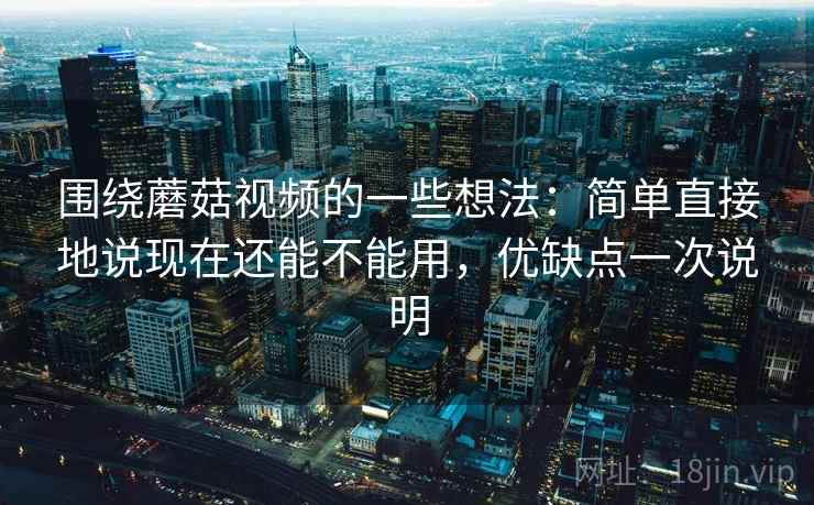 围绕蘑菇视频的一些想法：简单直接地说现在还能不能用，优缺点一次说明