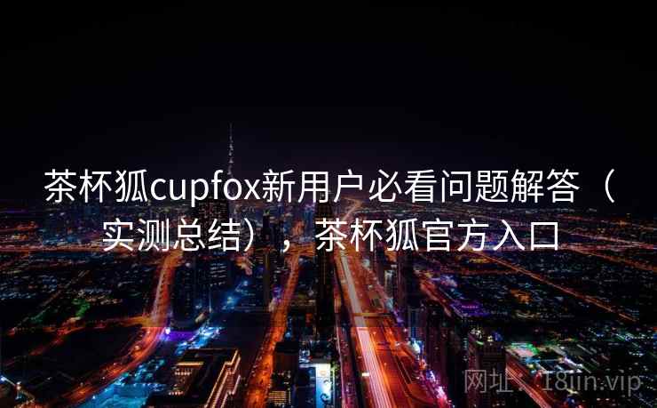 茶杯狐cupfox新用户必看问题解答（实测总结），茶杯狐官方入口