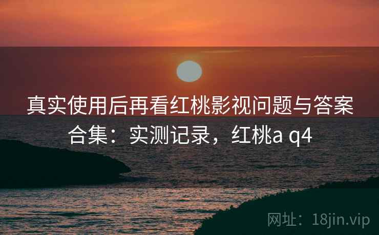 真实使用后再看红桃影视问题与答案合集：实测记录，红桃a q4