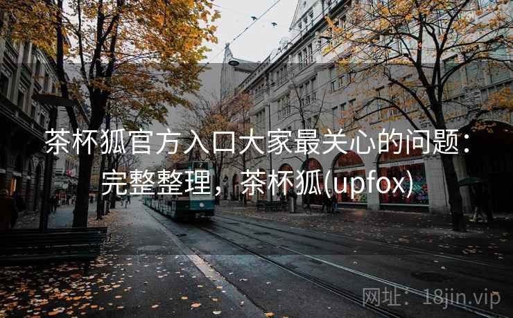 茶杯狐官方入口大家最关心的问题:完整整理,茶杯狐(upfox) 茶杯狐官方入口大家最关心的问题:完整整理,茶杯狐(upfox)