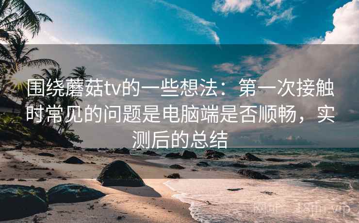 围绕蘑菇tv的一些想法:第一次接触时常见的问题是电脑端是否顺畅,实测后的总结 围绕蘑菇tv的一些想法:第一次接触时常见的问题是电脑端是否顺畅,实测后的总结