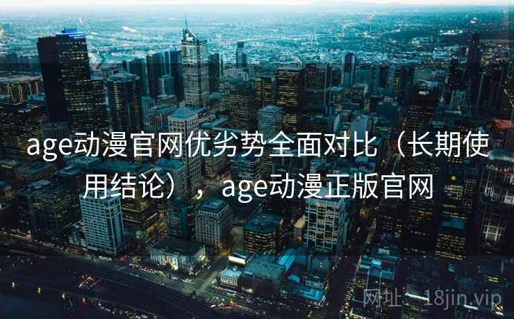 age动漫官网优劣势全面对比（长期使用结论），age动漫正版官网