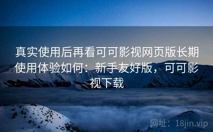 真实使用后再看可可影视网页版长期使用体验如何：新手友好版，可可影视下载