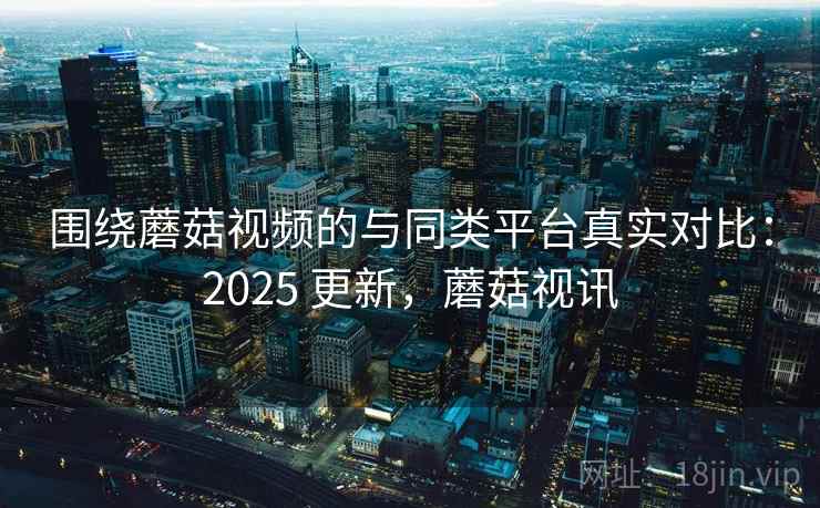 围绕蘑菇视频的与同类平台真实对比：2025 更新，蘑菇视讯