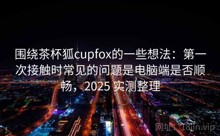 围绕茶杯狐cupfox的一些想法:第一次接触时常见的问题是电脑端是否顺畅,2025 实测整理 围绕茶杯狐cupfox的一些想法:第一次接触时常见的问题是电脑端是否顺畅,2025 实测整理