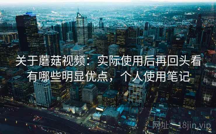 关于蘑菇视频：实际使用后再回头看有哪些明显优点，个人使用笔记