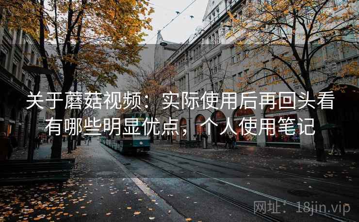 关于蘑菇视频：实际使用后再回头看有哪些明显优点，个人使用笔记