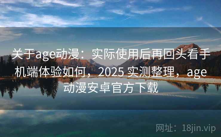 关于age动漫：实际使用后再回头看手机端体验如何，2025 实测整理，age动漫安卓官方下载