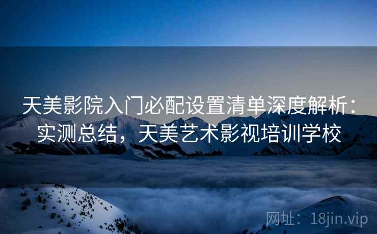 天美影院入门必配设置清单深度解析:实测总结,天美艺术影视培训学校 天美影院入门必配设置清单深度解析:实测总结,天美艺术影视培训学校