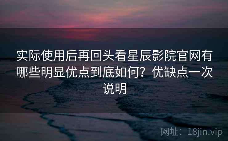 实际使用后再回头看星辰影院官网有哪些明显优点到底如何？优缺点一次说明