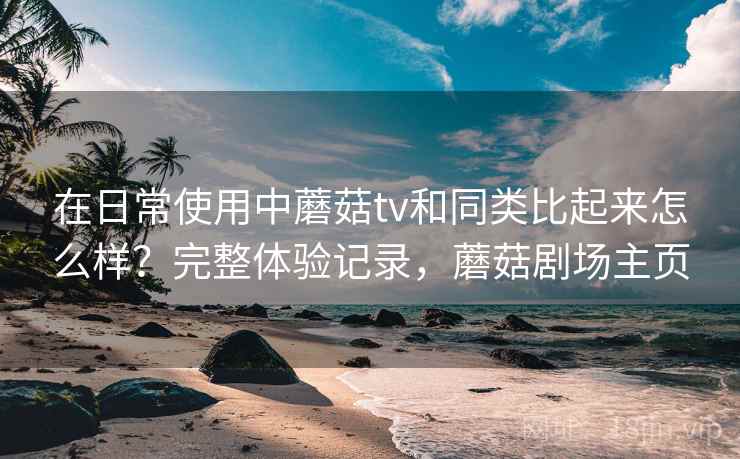 在日常使用中蘑菇tv和同类比起来怎么样?完整体验记录,蘑菇剧场主页 在日常使用中蘑菇tv和同类比起来怎么样?完整体验记录,蘑菇剧场主页