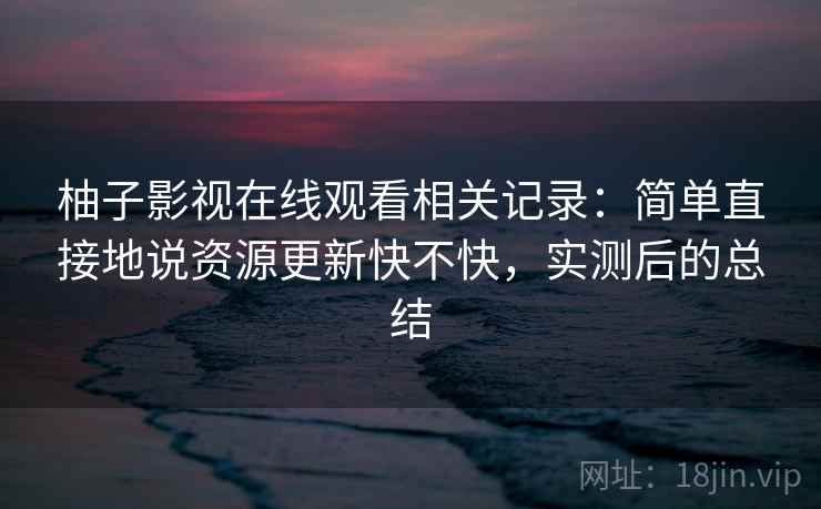 柚子影视在线观看相关记录:简单直接地说资源更新快不快,实测后的总结 柚子影视在线观看相关记录:简单直接地说资源更新快不快,实测后的总结