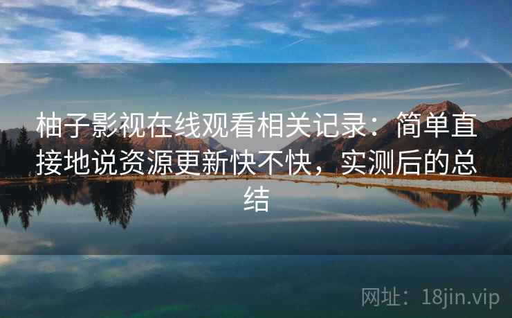 柚子影视在线观看相关记录:简单直接地说资源更新快不快,实测后的总结 柚子影视在线观看相关记录:简单直接地说资源更新快不快,实测后的总结