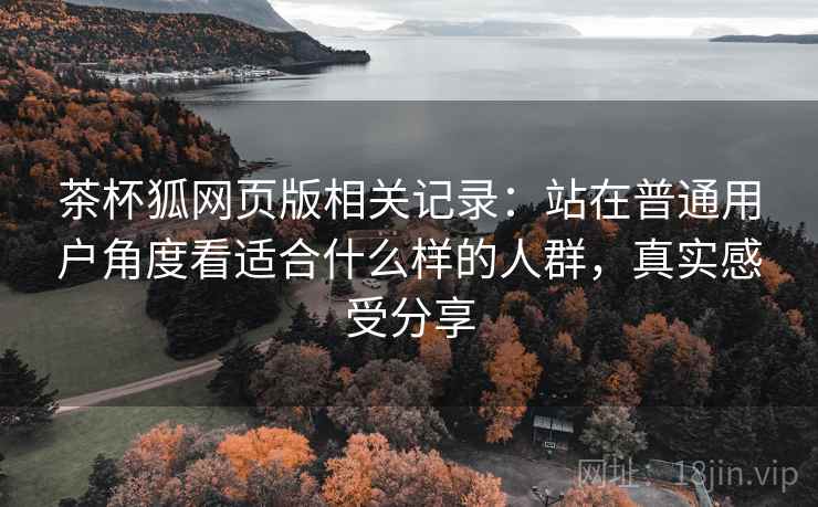 茶杯狐网页版相关记录:站在普通用户角度看适合什么样的人群,真实感受分享 茶杯狐网页版相关记录:站在普通用户角度看适合什么样的人群,真实感受分享
