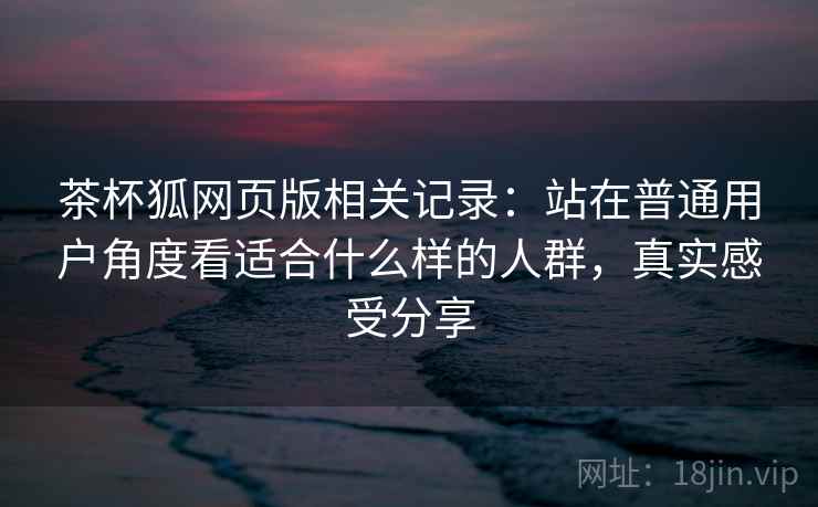 茶杯狐网页版相关记录:站在普通用户角度看适合什么样的人群,真实感受分享 茶杯狐网页版相关记录:站在普通用户角度看适合什么样的人群,真实感受分享
