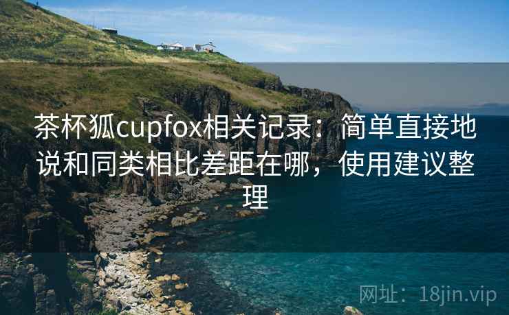 茶杯狐cupfox相关记录:简单直接地说和同类相比差距在哪,使用建议整理 茶杯狐cupfox相关记录:简单直接地说和同类相比差距在哪,使用建议整理