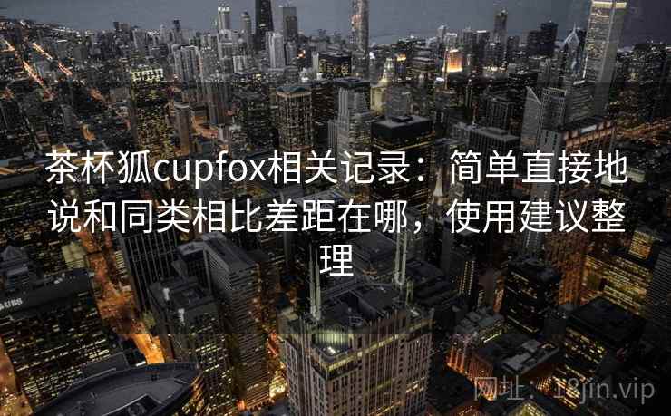 茶杯狐cupfox相关记录:简单直接地说和同类相比差距在哪,使用建议整理 茶杯狐cupfox相关记录:简单直接地说和同类相比差距在哪,使用建议整理