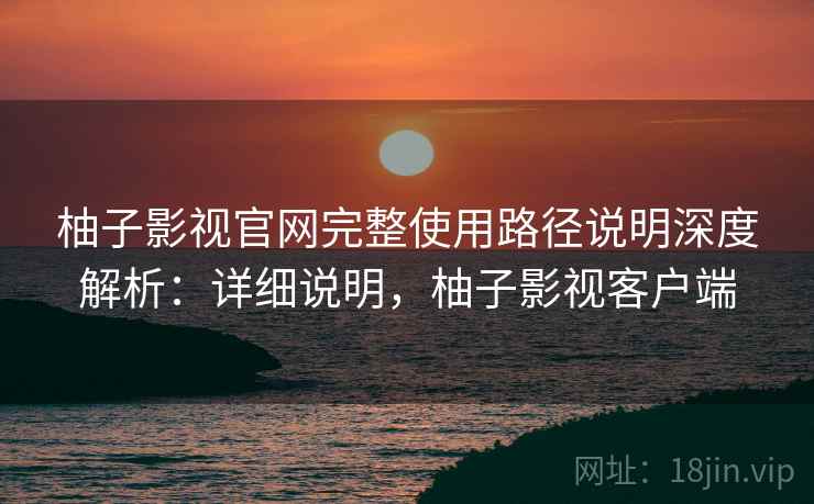 柚子影视官网完整使用路径说明深度解析:详细说明,柚子影视客户端 柚子影视官网完整使用路径说明深度解析:详细说明,柚子影视客户端