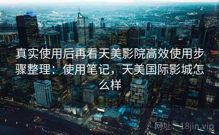 真实使用后再看天美影院高效使用步骤整理:使用笔记,天美国际影城怎么样 真实使用后再看天美影院高效使用步骤整理:使用笔记,天美国际影城怎么样