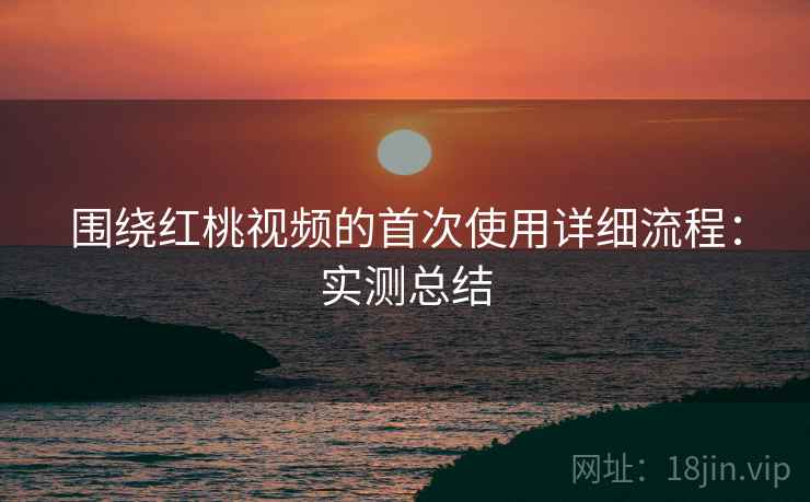 围绕红桃视频的首次使用详细流程:实测总结 围绕红桃视频的首次使用详细流程:实测总结