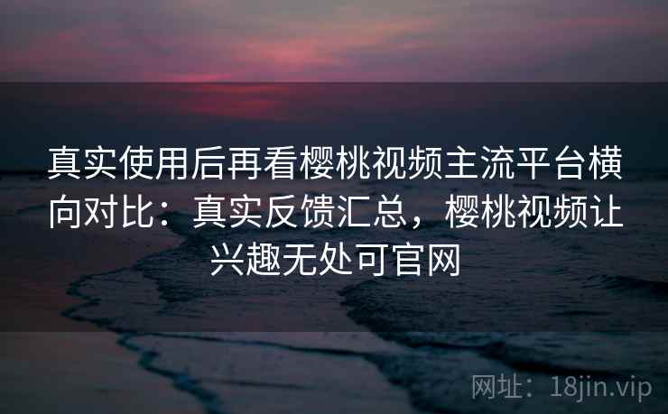 真实使用后再看樱桃视频主流平台横向对比:真实反馈汇总,樱桃视频让兴趣无处可官网 真实使用后再看樱桃视频主流平台横向对比:真实反馈汇总,樱桃视频让兴趣无处可官网