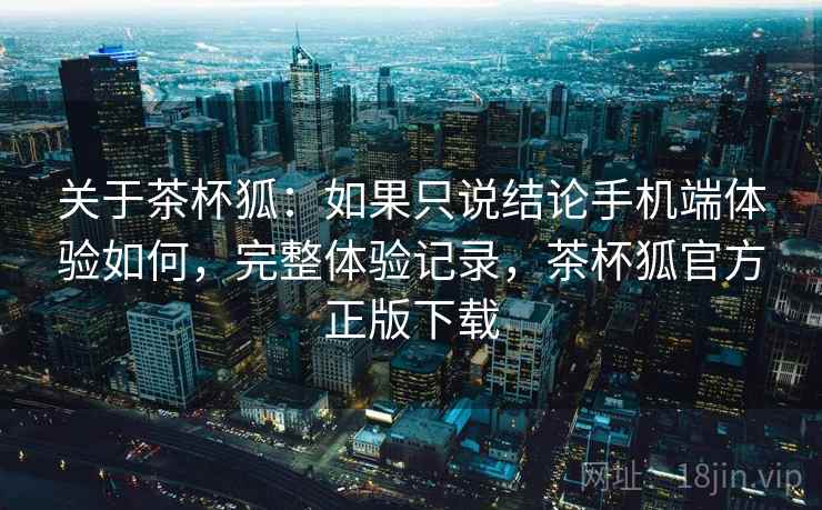关于茶杯狐:如果只说结论手机端体验如何,完整体验记录,茶杯狐官方正版下载 关于茶杯狐:如果只说结论手机端体验如何,完整体验记录,茶杯狐官方正版下载